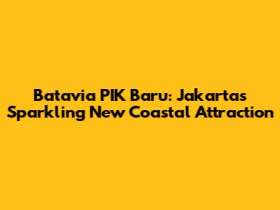 Batavia PIK Baru: Jakarta's Sparkling New Coastal Attraction