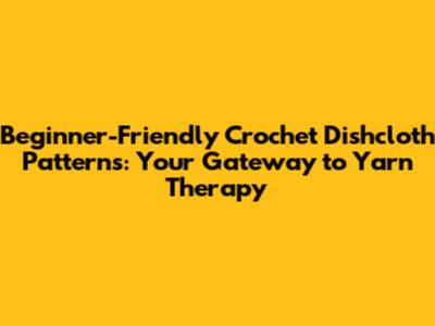 Beginner-Friendly Crochet Dishcloth Patterns: Your Gateway to Yarn Therapy