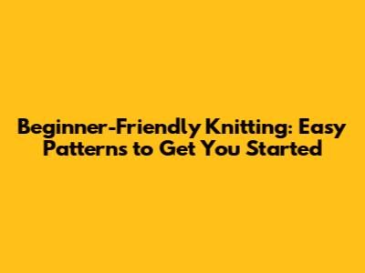 Beginner-Friendly Knitting: Easy Patterns to Get You Started