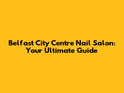 Belfast City Centre Nail Salon: Your Ultimate Guide