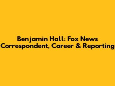 Benjamin Hall: Fox News Correspondent, Career & Reporting