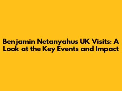 Benjamin Netanyahu's UK Visits: A Look at the Key Events and Impact