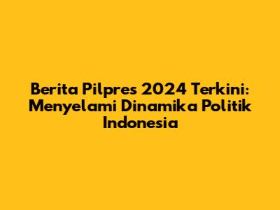 Berita Pilpres 2024 Terkini: Menyelami Dinamika Politik Indonesia
