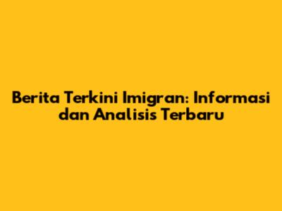 Berita Terkini Imigran: Informasi dan Analisis Terbaru