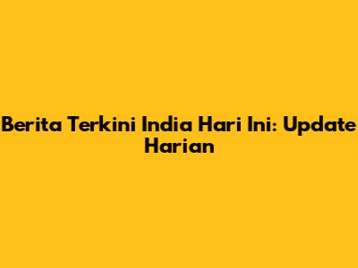 Berita Terkini India Hari Ini: Update Harian