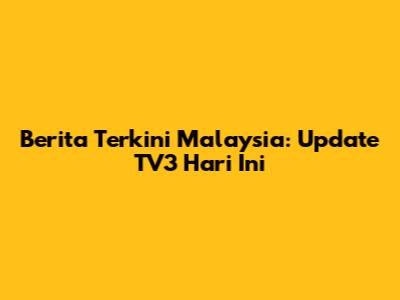 Berita Terkini Malaysia: Update TV3 Hari Ini