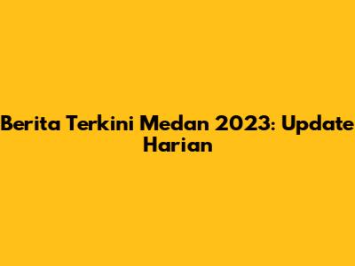Berita Terkini Medan 2023: Update Harian