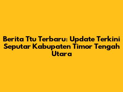 Berita Ttu Terbaru: Update Terkini Seputar Kabupaten Timor Tengah Utara