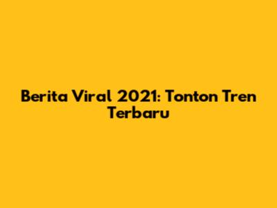 Berita Viral 2021: Tonton Tren Terbaru