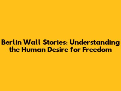 Berlin Wall Stories: Understanding the Human Desire for Freedom