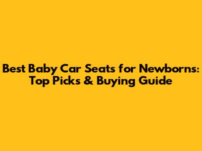 Best Baby Car Seats for Newborns: Top Picks & Buying Guide