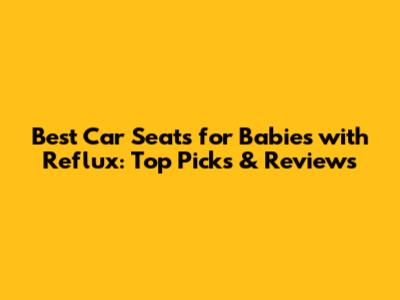 Best Car Seats for Babies with Reflux: Top Picks & Reviews