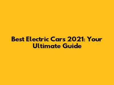 Best Electric Cars 2021: Your Ultimate Guide