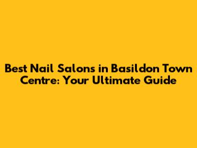 Best Nail Salons in Basildon Town Centre: Your Ultimate Guide
