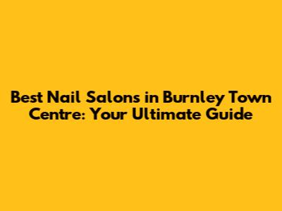 Best Nail Salons in Burnley Town Centre: Your Ultimate Guide
