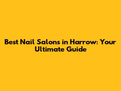 Best Nail Salons in Harrow: Your Ultimate Guide