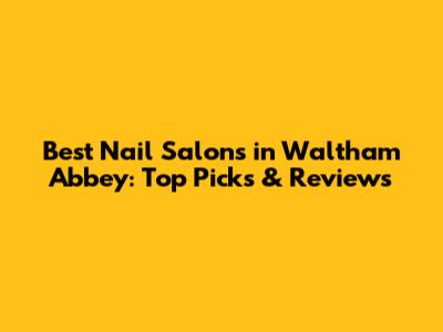 Best Nail Salons in Waltham Abbey: Top Picks & Reviews