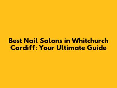 Best Nail Salons in Whitchurch Cardiff: Your Ultimate Guide