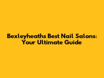 Bexleyheath's Best Nail Salons: Your Ultimate Guide