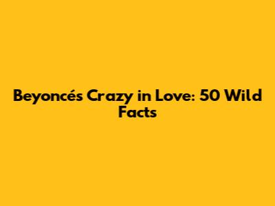 Beyoncé's Crazy in Love: 50 Wild Facts