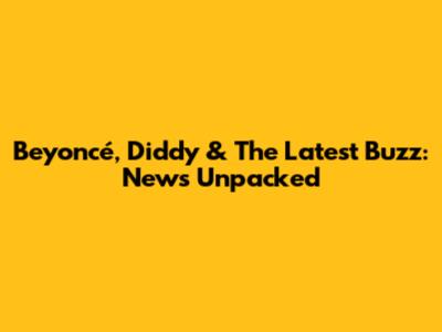 Beyoncé, Diddy & The Latest Buzz: News Unpacked
