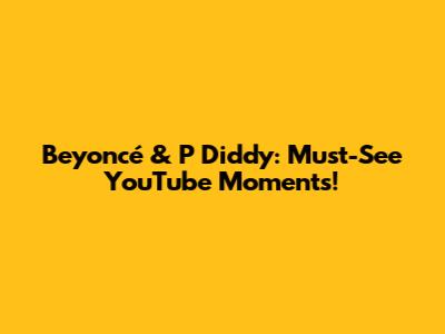 Beyoncé & P Diddy: Must-See YouTube Moments!