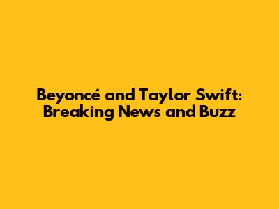 Beyoncé and Taylor Swift: Breaking News and Buzz