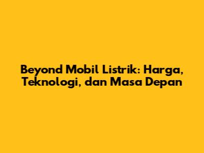 Beyond Mobil Listrik: Harga, Teknologi, dan Masa Depan
