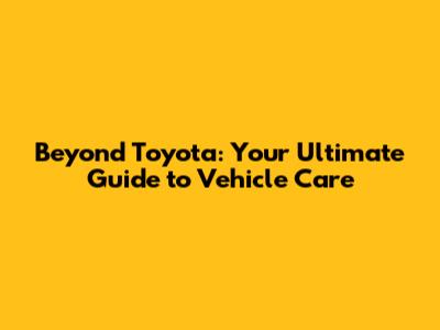 Beyond Toyota: Your Ultimate Guide to Vehicle Care