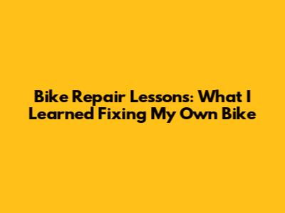 Bike Repair Lessons: What I Learned Fixing My Own Bike