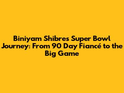 Biniyam Shibre's Super Bowl Journey: From 90 Day Fiancé to the Big Game