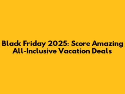 Black Friday 2025: Score Amazing All-Inclusive Vacation Deals