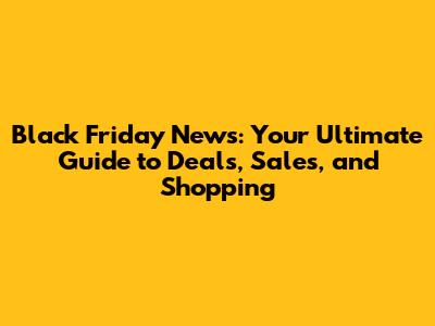 Black Friday News: Your Ultimate Guide to Deals, Sales, and Shopping