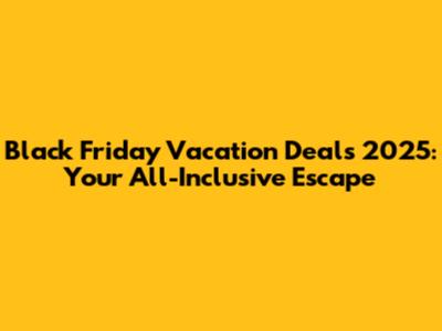 Black Friday Vacation Deals 2025: Your All-Inclusive Escape