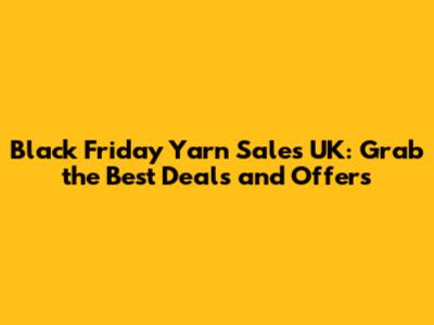 Black Friday Yarn Sales UK: Grab the Best Deals and Offers