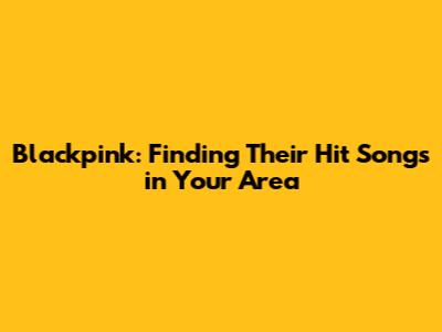 Blackpink: Finding Their Hit Songs in Your Area