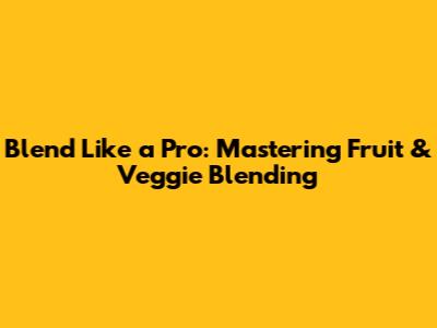 Blend Like a Pro: Mastering Fruit & Veggie Blending