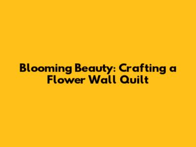 Blooming Beauty: Crafting a Flower Wall Quilt