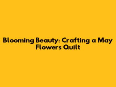 Blooming Beauty: Crafting a May Flowers Quilt