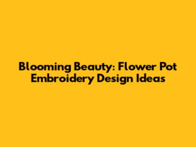 Blooming Beauty: Flower Pot Embroidery Design Ideas