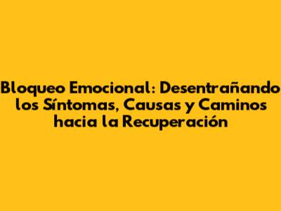 Bloqueo Emocional: Desentrañando los Síntomas, Causas y Caminos hacia la Recuperación