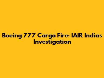Boeing 777 Cargo Fire: IAIR India's Investigation