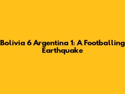 Bolivia 6 Argentina 1: A Footballing Earthquake