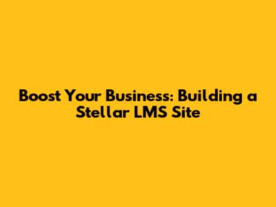 Boost Your Business: Building a Stellar LMS Site
