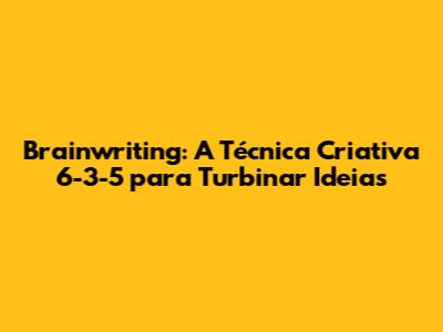 Brainwriting: A Técnica Criativa 6-3-5 para Turbinar Ideias