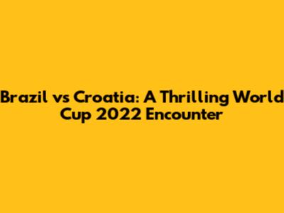 Brazil vs Croatia: A Thrilling World Cup 2022 Encounter