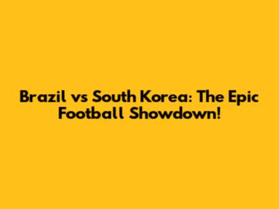 Brazil vs South Korea: The Epic Football Showdown!