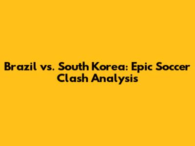 Brazil vs. South Korea: Epic Soccer Clash Analysis