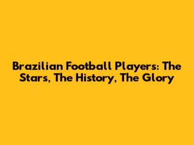 Brazilian Football Players: The Stars, The History, The Glory