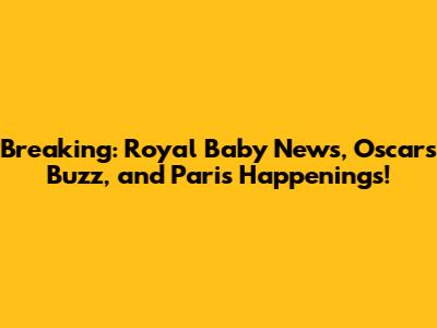 Breaking: Royal Baby News, Oscars Buzz, and Paris Happenings!